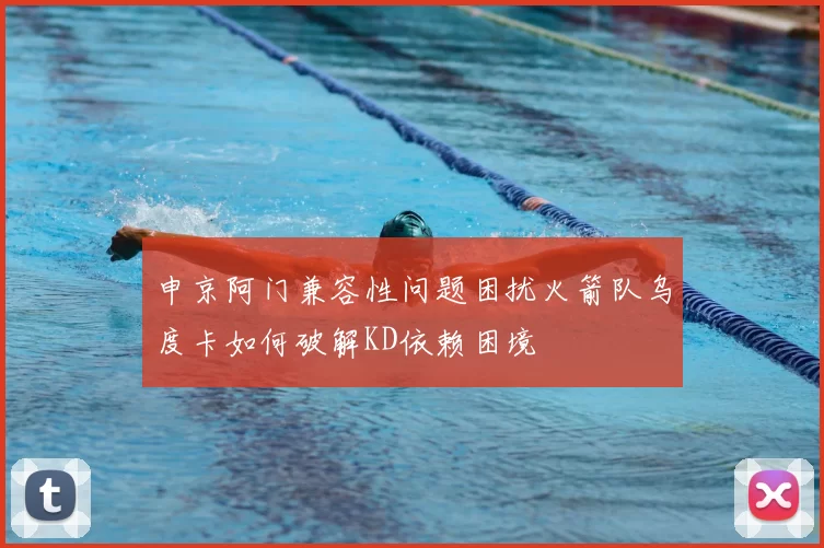 申京阿门兼容性问题困扰火箭队乌度卡如何破解KD依赖困境