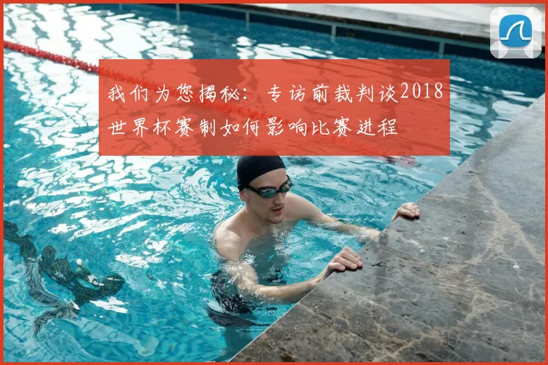 我们为您揭秘:专访前裁判谈2018世界杯赛制如何影响比赛进程