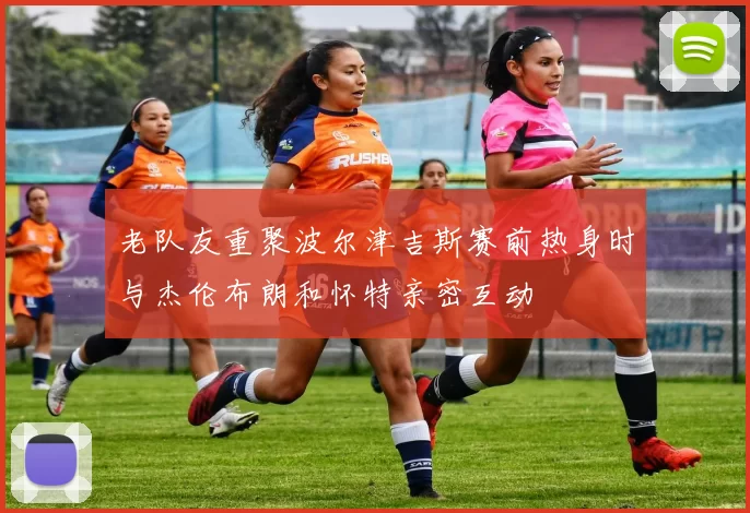 老队友重聚波尔津吉斯赛前热身时与杰伦布朗和怀特亲密互动