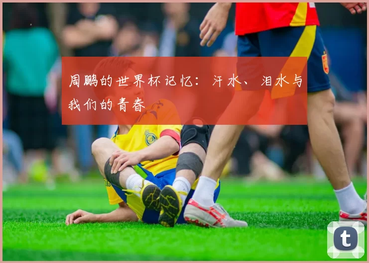 周鹏的世界杯记忆：汗水、泪水与我们的青春