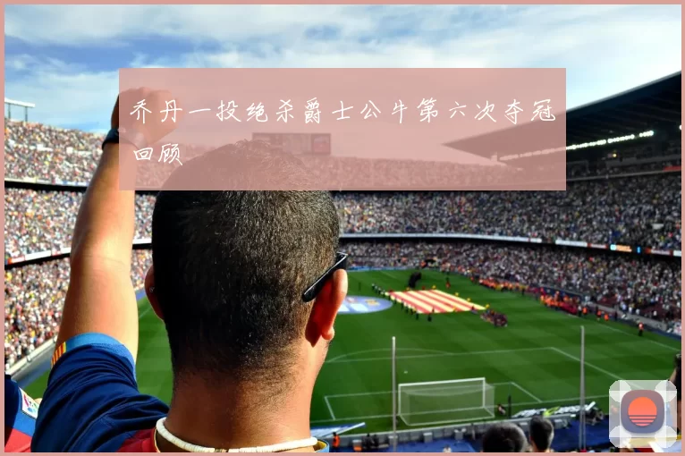 乔丹一投绝杀爵士公牛第六次夺冠回顾