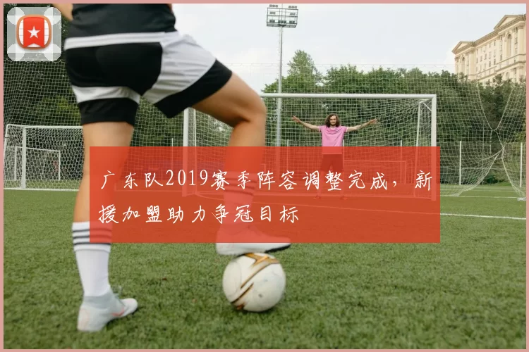 广东队2019赛季阵容调整完成，新援加盟助力争冠目标
