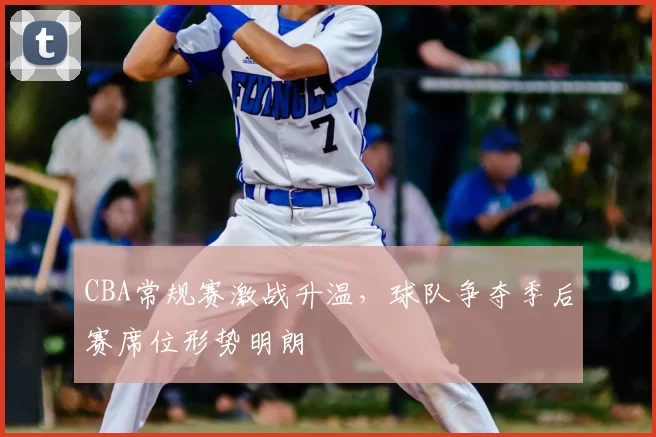 CBA常规赛激战升温，球队争夺季后赛席位形势明朗