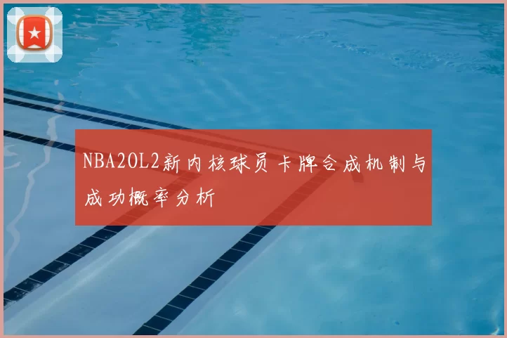 NBA2OL2新内核球员卡牌合成机制与成功概率分析