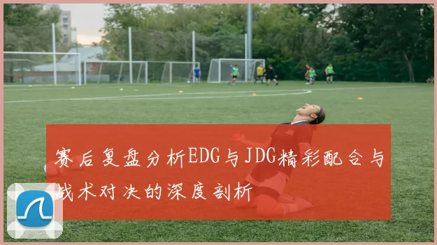 赛后复盘分析EDG与JDG精彩配合与战术对决的深度剖析