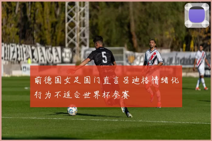 前德国女足国门直言吕迪格情绪化行为不适合世界杯参赛