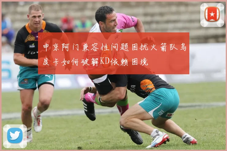 申京阿门兼容性问题困扰火箭队乌度卡如何破解KD依赖困境