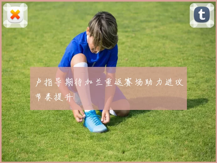 卢指导期待加兰重返赛场助力进攻节奏提升