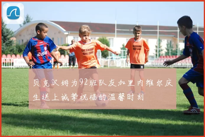 贝克汉姆为92班队友加里内维尔庆生送上诚挚祝福的温馨时刻