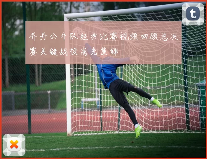 乔丹公牛队经典比赛视频回顾总决赛关键战役高光集锦