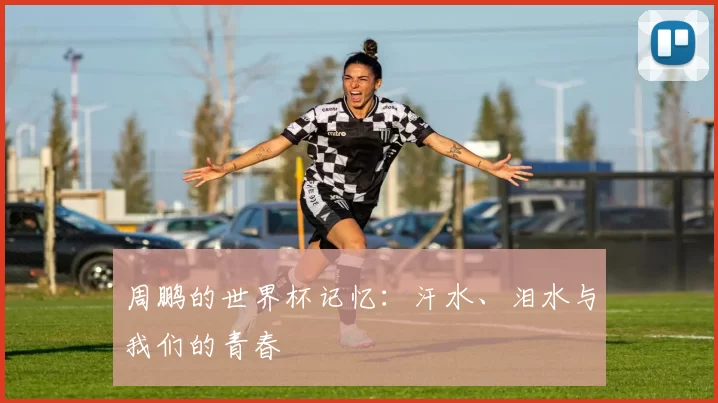 周鹏的世界杯记忆：汗水、泪水与我们的青春