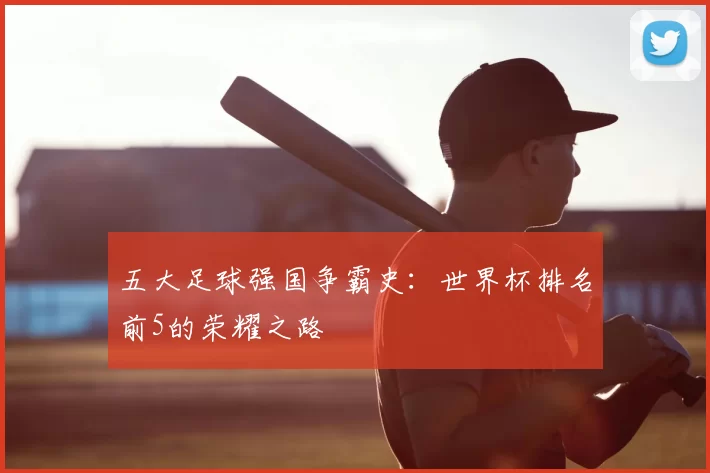 五大足球强国争霸史：世界杯排名前5的荣耀之路