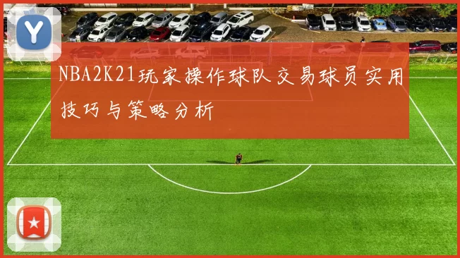 NBA2K21玩家操作球队交易球员实用技巧与策略分析