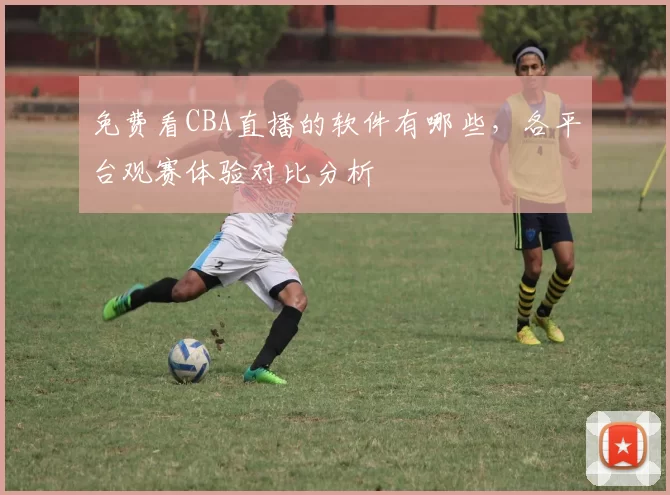 免费看CBA直播的软件有哪些，各平台观赛体验对比分析