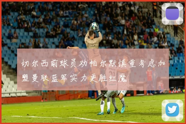 切尔西前球员劝帕尔默慎重考虑加盟曼联蓝军实力更胜红魔