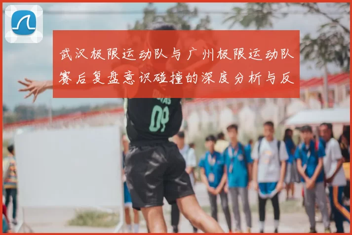 武汉极限运动队与广州极限运动队赛后复盘意识碰撞的深度分析与反思