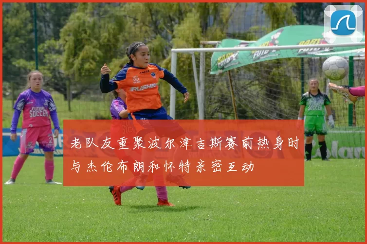 老队友重聚波尔津吉斯赛前热身时与杰伦布朗和怀特亲密互动
