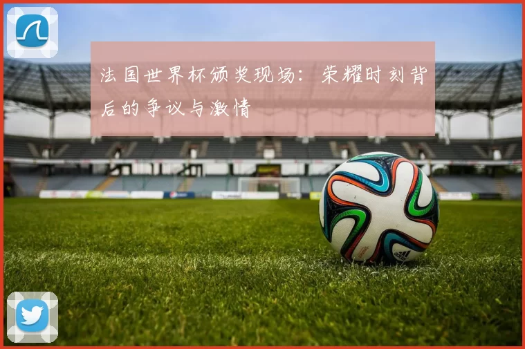 法国世界杯颁奖现场:荣耀时刻背后的争议与激情