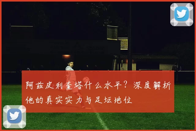 阿兹皮利奎塔什么水平？深度解析他的真实实力与足坛地位