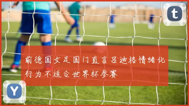 前德国女足国门直言吕迪格情绪化行为不适合世界杯参赛