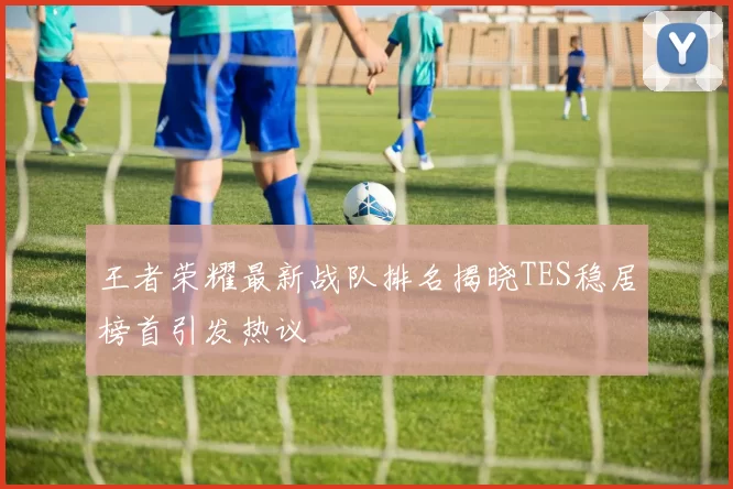 王者荣耀最新战队排名揭晓TES稳居榜首引发热议