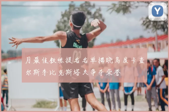 月最佳教练提名名单揭晓乌度卡查尔斯李比克斯塔夫争夺荣誉