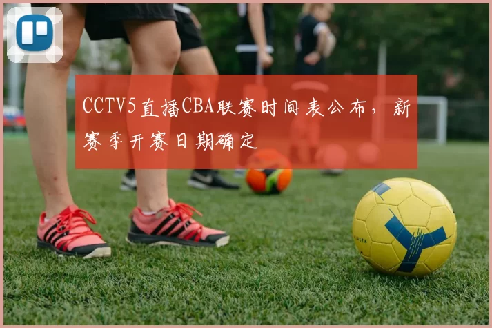 CCTV5直播CBA联赛时间表公布，新赛季开赛日期确定