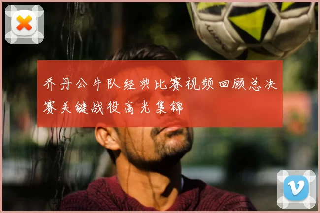乔丹公牛队经典比赛视频回顾总决赛关键战役高光集锦