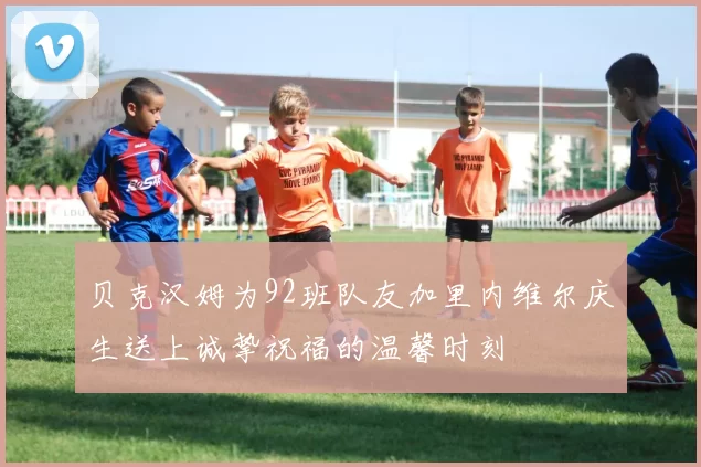 贝克汉姆为92班队友加里内维尔庆生送上诚挚祝福的温馨时刻