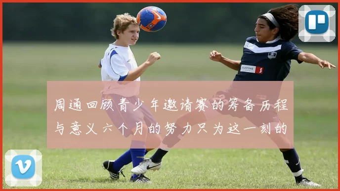 周通回顾青少年邀请赛的筹备历程与意义六个月的努力只为这一刻的精彩