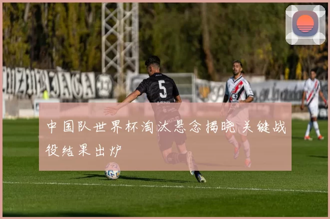 中国队世界杯淘汰悬念揭晓 关键战役结果出炉