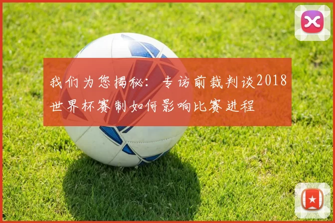 我们为您揭秘:专访前裁判谈2018世界杯赛制如何影响比赛进程