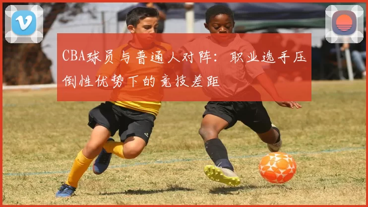 CBA球员与普通人对阵：职业选手压倒性优势下的竞技差距