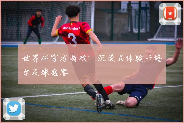 世界杯官方游戏:沉浸式体验卡塔尔足球盛宴