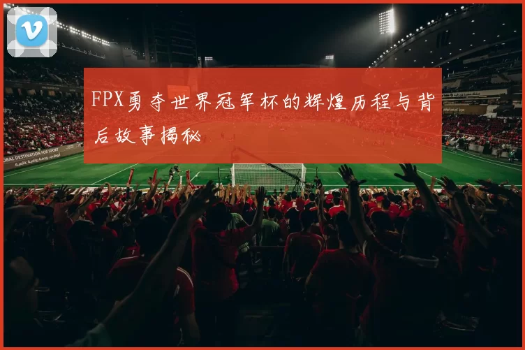 FPX勇夺世界冠军杯的辉煌历程与背后故事揭秘