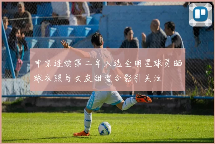 申京连续第二年入选全明星球员晒球衣照与女友甜蜜合影引关注