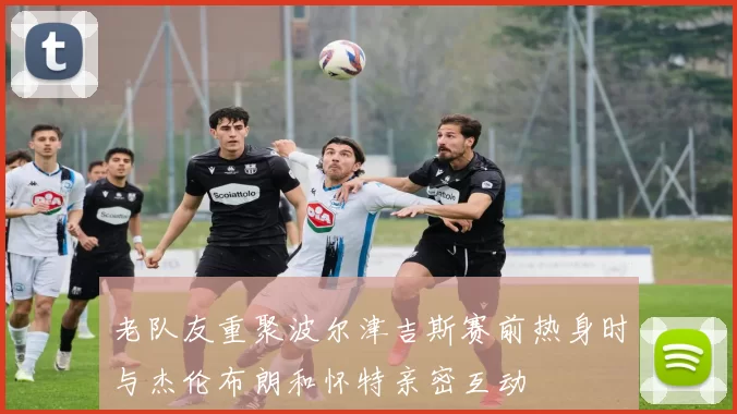 老队友重聚波尔津吉斯赛前热身时与杰伦布朗和怀特亲密互动
