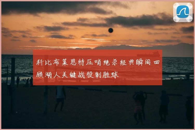 科比布莱恩特压哨绝杀经典瞬间回顾湖人关键战役制胜球