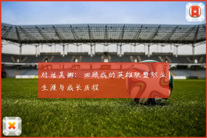对话吴娜:回顾我的英雄联盟职业生涯与成长历程