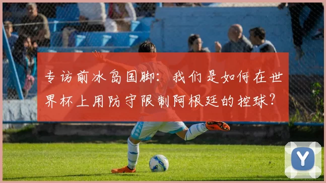 专访前冰岛国脚：我们是如何在世界杯上用防守限制阿根廷的控球？
