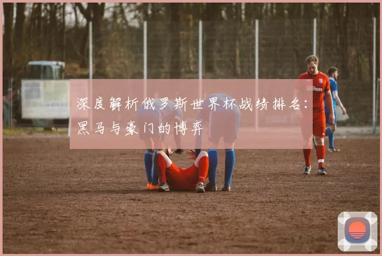 深度解析俄罗斯世界杯战绩排名：黑马与豪门的博弈