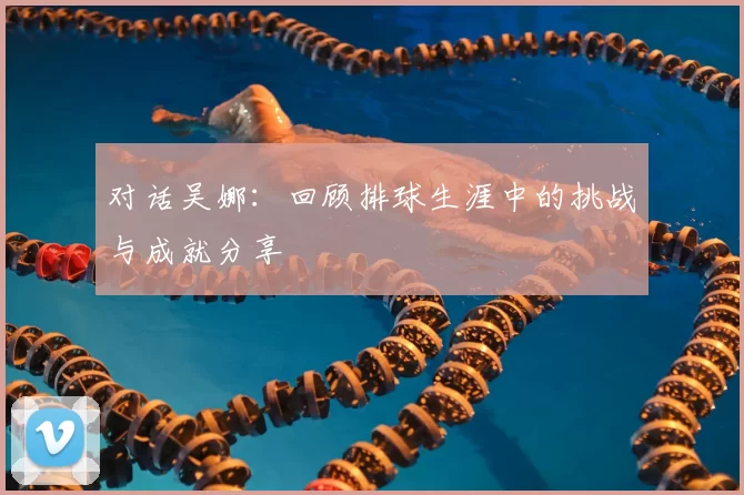 对话吴娜：回顾排球生涯中的挑战与成就分享