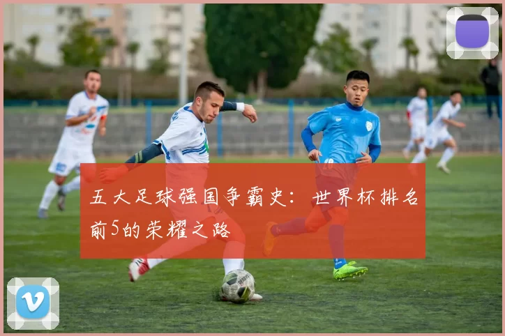 五大足球强国争霸史：世界杯排名前5的荣耀之路