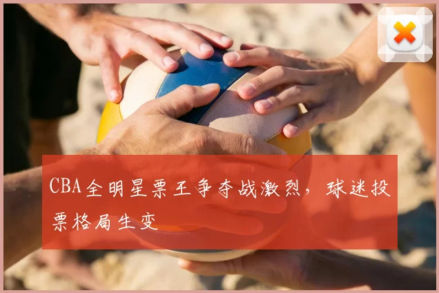 CBA全明星票王争夺战激烈，球迷投票格局生变