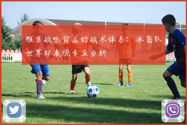 维京战吼背后的战术体系:冰岛队世界杯表现专业分析