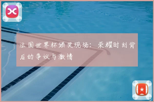 法国世界杯颁奖现场：荣耀时刻背后的争议与激情