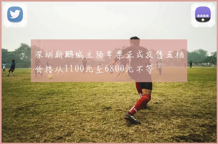 深圳新鹏城主场年票正式发售五档价格从1100元至6800元不等