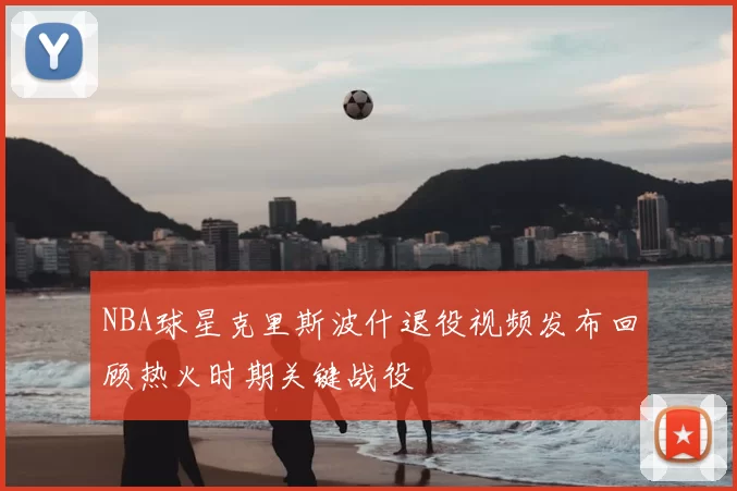 NBA球星克里斯波什退役视频发布回顾热火时期关键战役