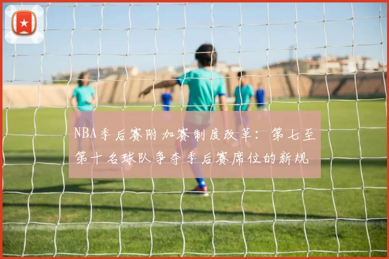 NBA季后赛附加赛制度改革：第七至第十名球队争夺季后赛席位的新规则解读