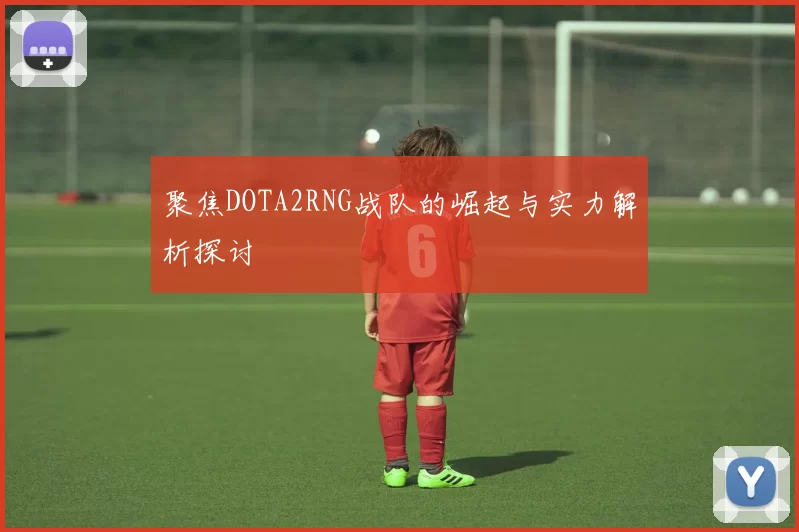 聚焦DOTA2RNG战队的崛起与实力解析探讨